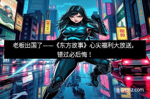 老板出国了——《东方故事》心尖福利大放送，错过必后悔！